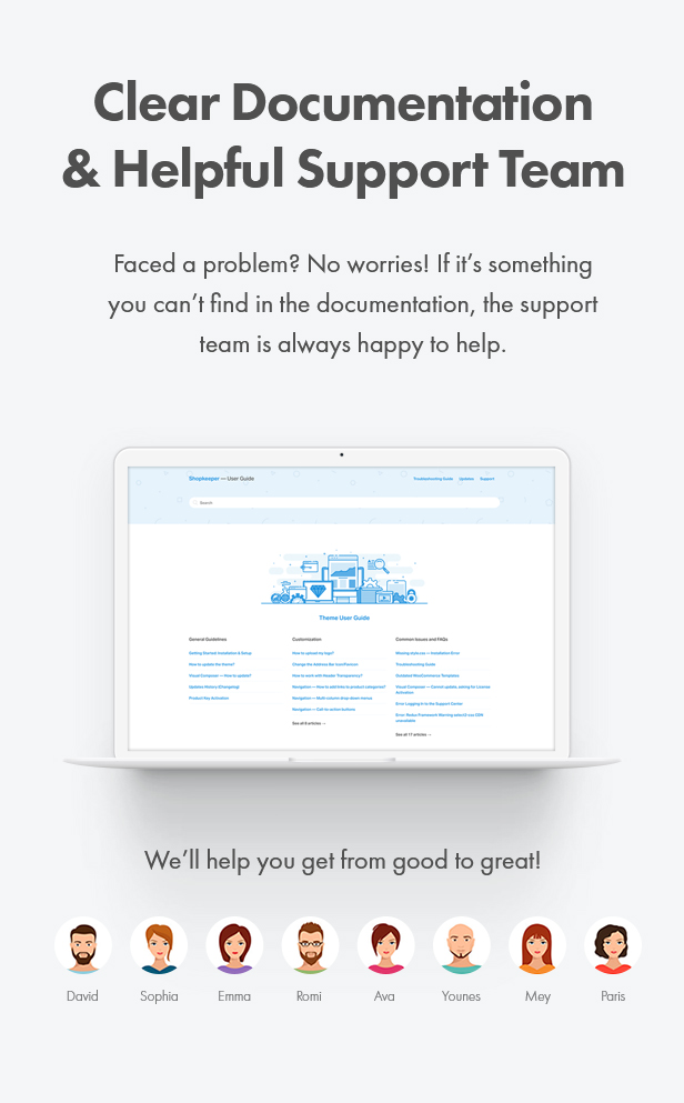 Clear Documentation & Helpful Support Team. Faced a problem? No worries! If it’s something you can’t find in the documentation, the support team is always happy to help. We’ll help you get from good to great!