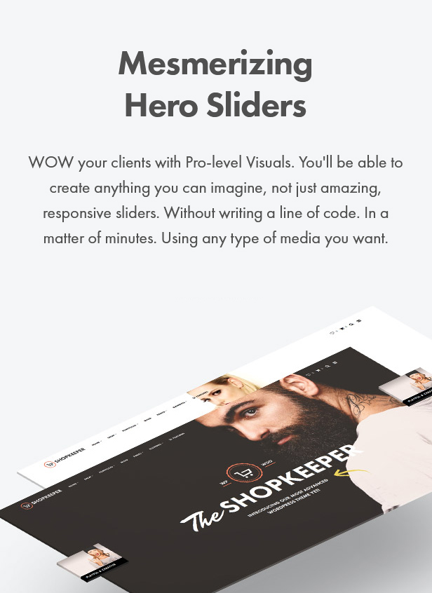 Mesmerizing Hero Sliders. WOW your clients with Pro-level Visuals. You'll be able to create anything you can imagine, not just amazing, responsive sliders. Without writing a line of code. In a matter of minutes. Using any type of media you want.